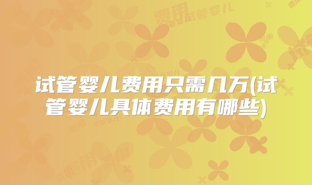 试管婴儿费用只需几万(试管婴儿具体费用有哪些)