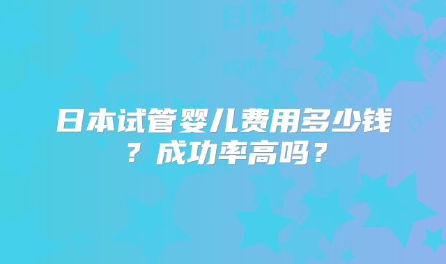 日本试管婴儿费用多少钱？成功率高吗？