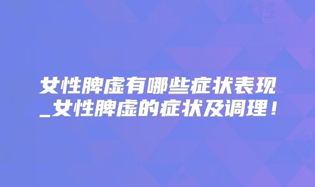 女性脾虚有哪些症状表现_女性脾虚的症状及调理!