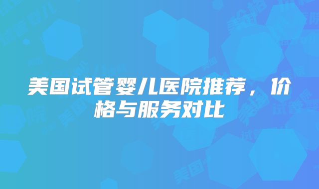 美国试管婴儿医院推荐，价格与服务对比