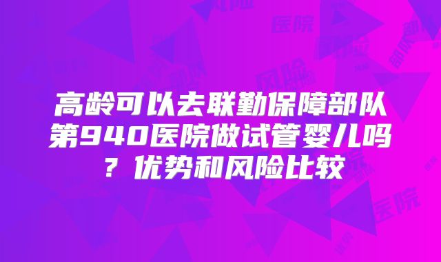 高龄可以去联勤保障部队第940医院做试管婴儿吗?优势和风险比较