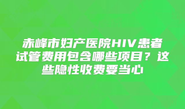 赤峰市妇产医院HIV患者试管费用包含哪些项目？这些隐性收费要当心