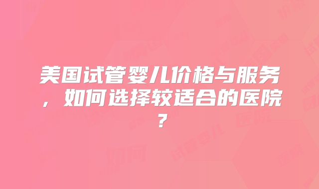 美国试管婴儿价格与服务,如何选择较适合的医院?
