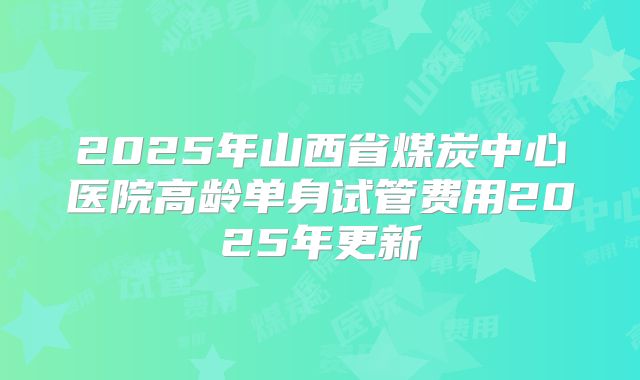 2025年山西省煤炭中心医院高龄单身试管费用2025年更新