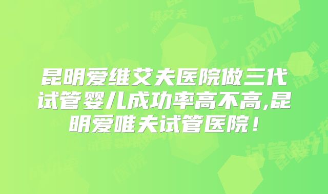 昆明爱维艾夫医院做三代试管婴儿成功率高不高,昆明爱唯夫试管医院！