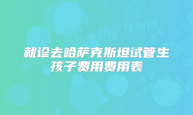 就诊去哈萨克斯坦试管生孩子费用费用表