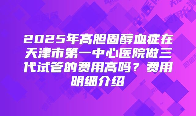 2025年高胆固醇血症在天津市第一中心医院做三代试管的费用高吗？费用明细介绍