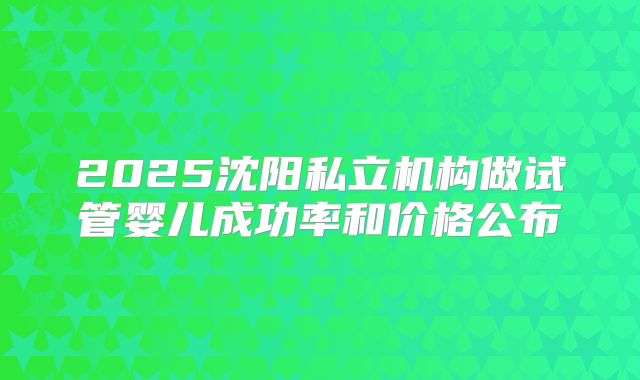 2025沈阳私立机构做试管婴儿成功率和价格公布