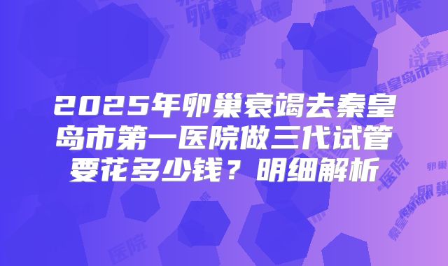 2025年卵巢衰竭去秦皇岛市第一医院做三代试管要花多少钱？明细解析