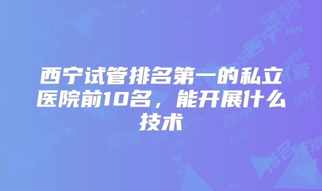 西宁试管排名第一的私立医院前10名，能开展什么技术