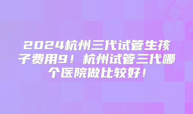 2024杭州三代试管生孩子费用9!杭州试管三代哪个医院做比较好!