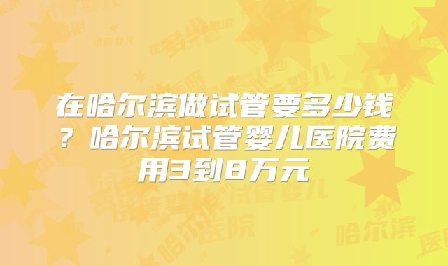 在哈尔滨做试管要多少钱？哈尔滨试管婴儿医院费用3到8万元