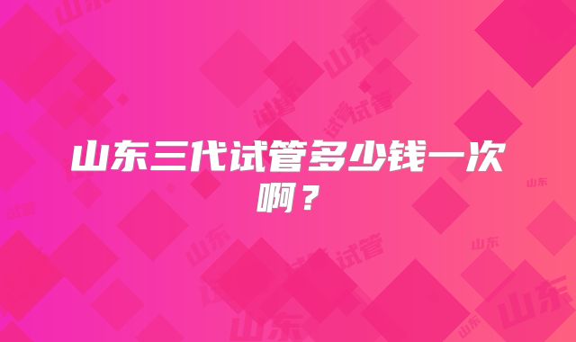 山东三代试管多少钱一次啊？