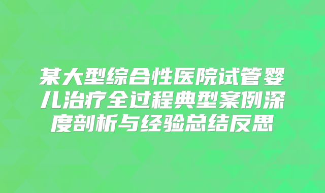 某大型综合性医院试管婴儿治疗全过程典型案例深度剖析与经验总结反思