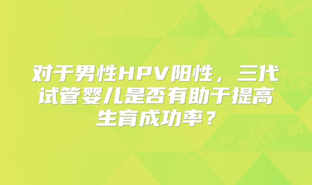 对于男性HPV阳性，三代试管婴儿是否有助于提高生育成功率？