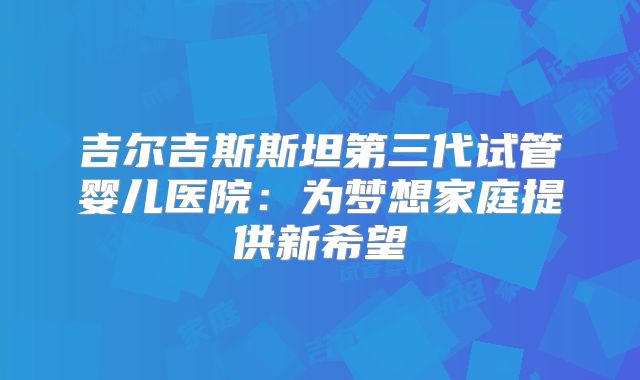 吉尔吉斯斯坦第三代试管婴儿医院：为梦想家庭提供新希望
