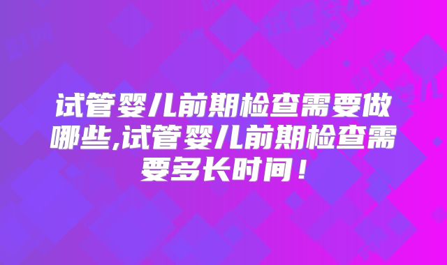试管婴儿前期检查需要做哪些,试管婴儿前期检查需要多长时间！