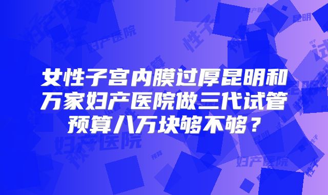 女性子宫内膜过厚昆明和万家妇产医院做三代试管预算八万块够不够？