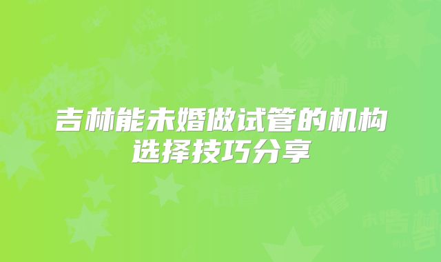 吉林能未婚做试管的机构选择技巧分享