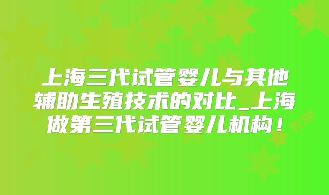 上海三代试管婴儿与其他辅助生殖技术的对比_上海做第三代试管婴儿机构！