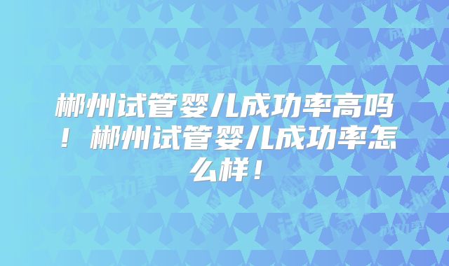 郴州试管婴儿成功率高吗!郴州试管婴儿成功率怎么样!