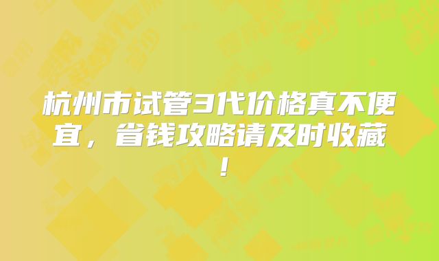 杭州市试管3代价格真不便宜,省钱攻略请及时收藏!