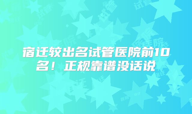 宿迁较出名试管医院前10名！正规靠谱没话说