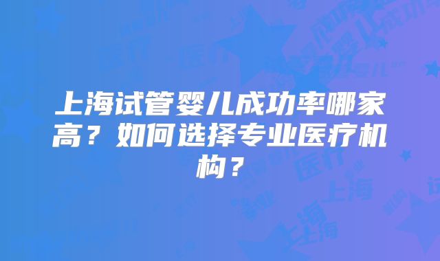 上海试管婴儿成功率哪家高？如何选择专业医疗机构？