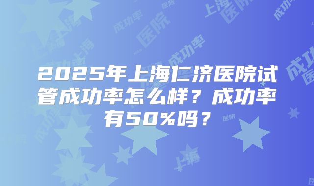 2025年上海仁济医院试管成功率怎么样？成功率有50%吗？