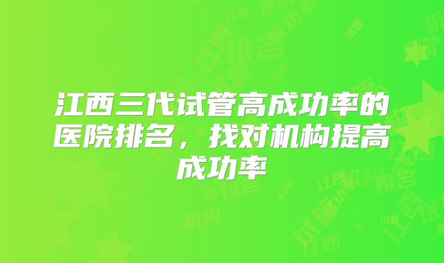 江西三代试管高成功率的医院排名,找对机构提高成功率