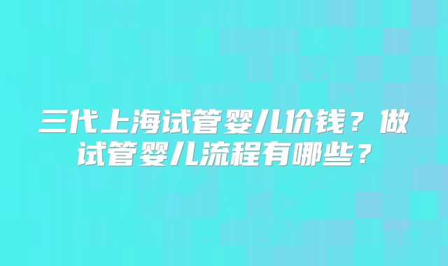 三代上海试管婴儿价钱？做试管婴儿流程有哪些？