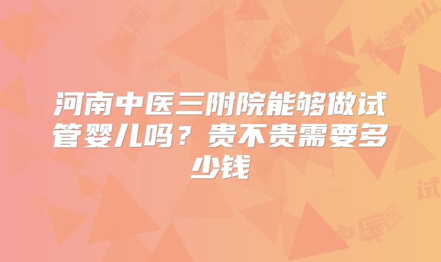 河南中医三附院能够做试管婴儿吗?贵不贵需要多少钱