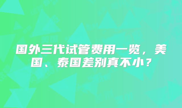 国外三代试管费用一览，美国、泰国差别真不小？