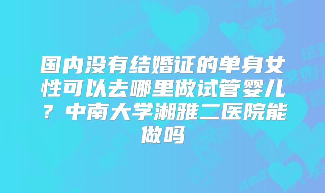 国内没有结婚证的单身女性可以去哪里做试管婴儿？中南大学湘雅二医院能做吗