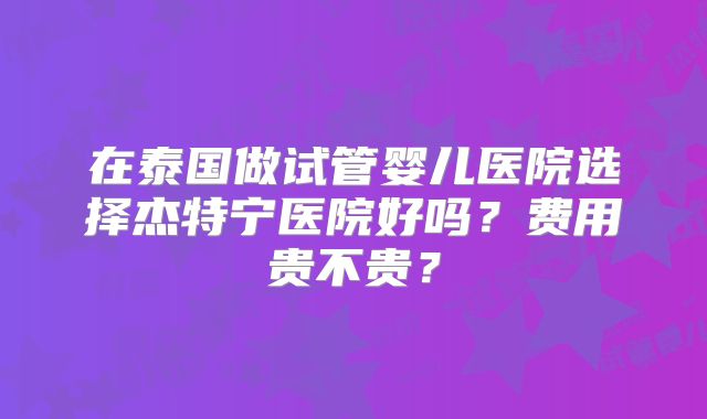 在泰国做试管婴儿医院选择杰特宁医院好吗？费用贵不贵？