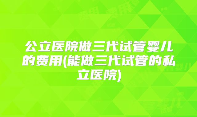 公立医院做三代试管婴儿的费用(能做三代试管的私立医院)