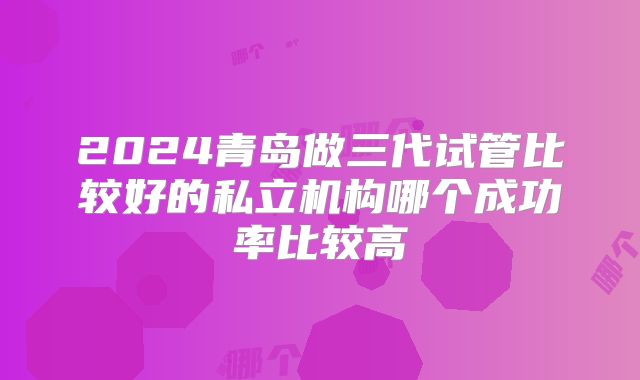 2024青岛做三代试管比较好的私立机构哪个成功率比较高