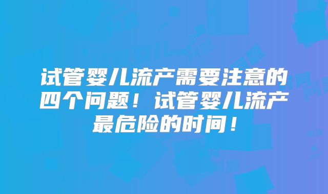 试管婴儿流产需要注意的四个问题！试管婴儿流产最危险的时间！