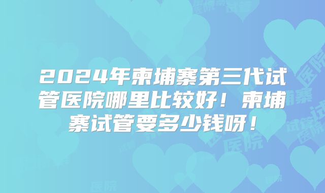 2024年柬埔寨第三代试管医院哪里比较好！柬埔寨试管要多少钱呀！