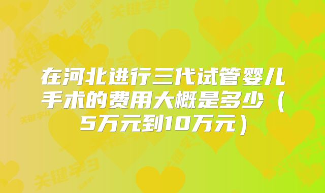 在河北进行三代试管婴儿手术的费用大概是多少(5万元到10万元)