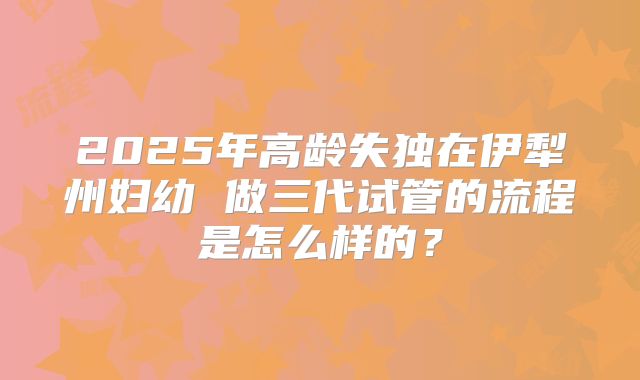 2025年高龄失独在伊犁州妇幼 做三代试管的流程是怎么样的?
