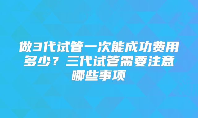 做3代试管一次能成功费用多少？三代试管需要注意哪些事项