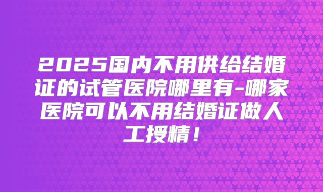 2025国内不用供给结婚证的试管医院哪里有-哪家医院可以不用结婚证做人工授精！