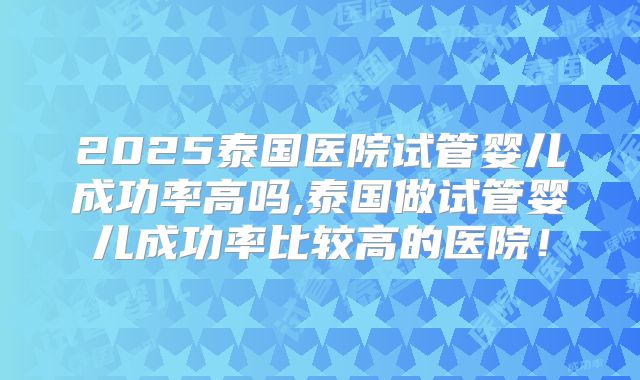 2025泰国医院试管婴儿成功率高吗,泰国做试管婴儿成功率比较高的医院!