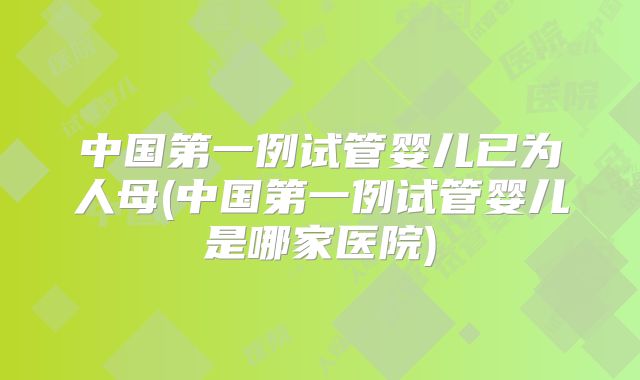 中国第一例试管婴儿已为人母(中国第一例试管婴儿是哪家医院)