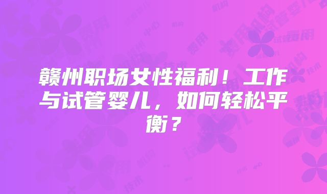 赣州职场女性福利！工作与试管婴儿，如何轻松平衡？