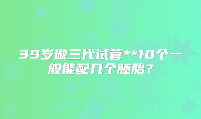 39岁做三代试管**10个一般能配几个胚胎？
