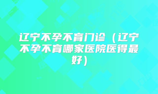辽宁不孕不育门诊（辽宁不孕不育哪家医院医得最好）