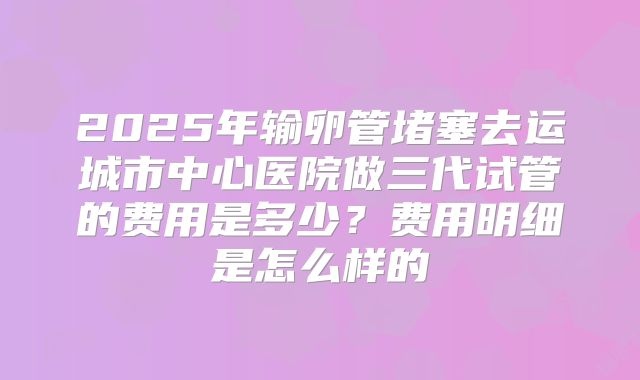 2025年输卵管堵塞去运城市中心医院做三代试管的费用是多少?费用明细是怎么样的
