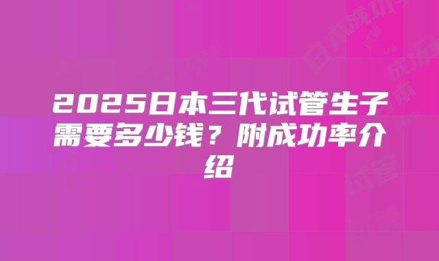 2025日本三代试管生子需要多少钱？附成功率介绍